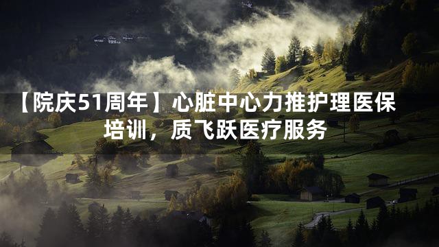 【院庆51周年】心脏中心力推护理医保培训，质飞跃医疗服务