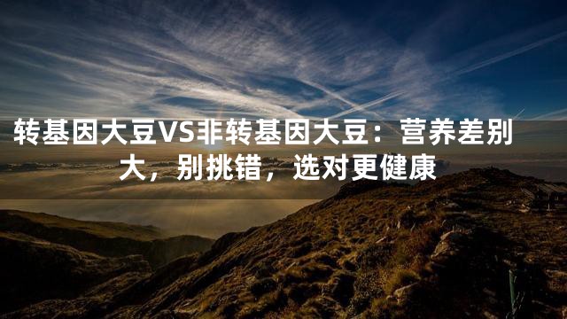 转基因大豆VS非转基因大豆：营养差别大，别挑错，选对更健康