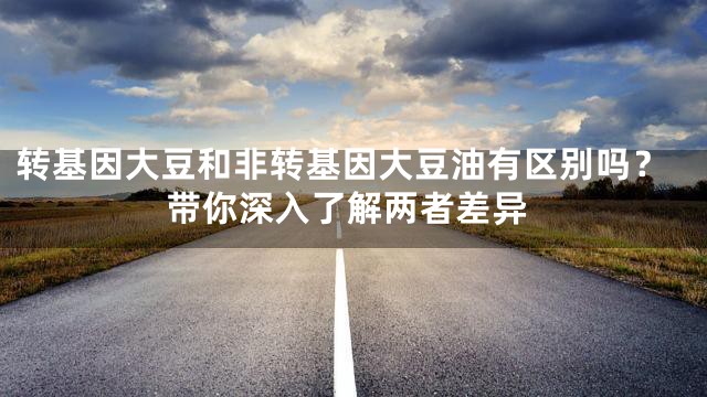 转基因大豆和非转基因大豆油有区别吗？带你深入了解两者差异