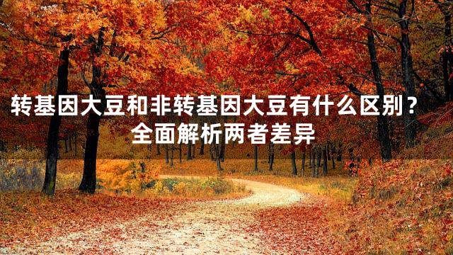 转基因大豆和非转基因大豆有什么区别？全面解析两者差异