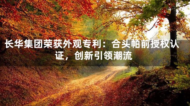 长华集团荣获外观专利：合头帕前授权认证，创新引领潮流