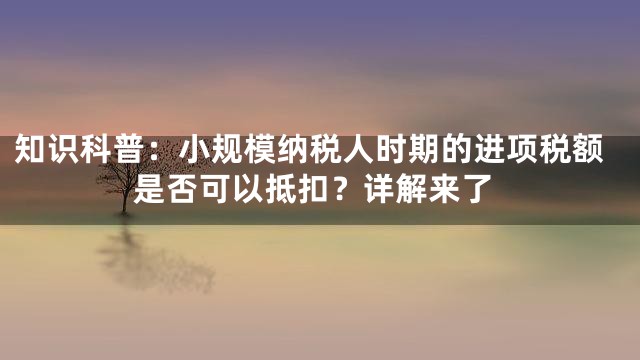 知识科普：小规模纳税人时期的进项税额是否可以抵扣？详解来了