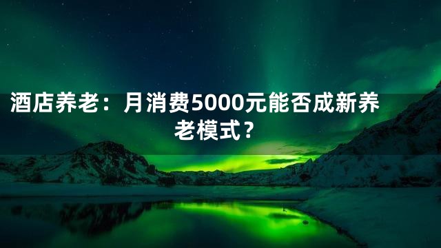 酒店养老：月消费5000元能否成新养老模式？