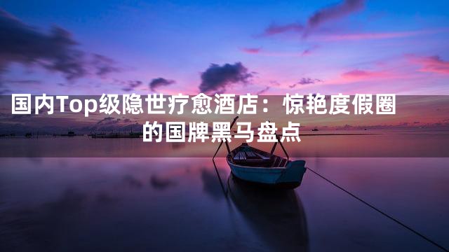 国内Top级隐世疗愈酒店：惊艳度假圈的国牌黑马盘点
