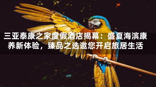 三亚泰康之家度假酒店揭幕：盛夏海滨康养新体验，臻品之选邀您开启旅居生活