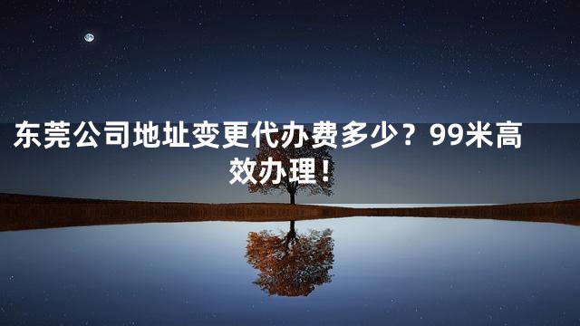 东莞公司地址变更代办费多少？99米高效办理！
