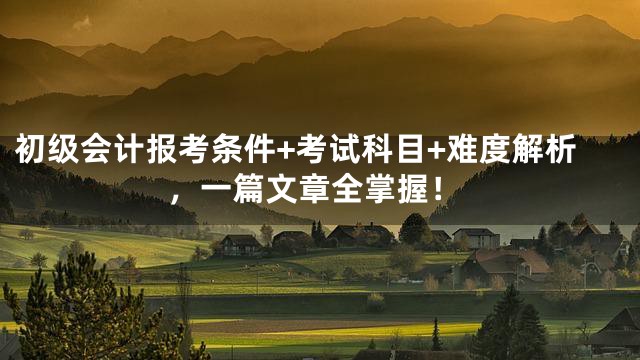 初级会计报考条件+考试科目+难度解析，一篇文章全掌握！