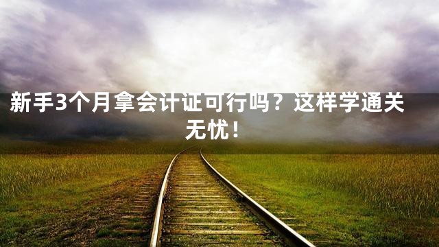 新手3个月拿会计证可行吗？这样学通关无忧！