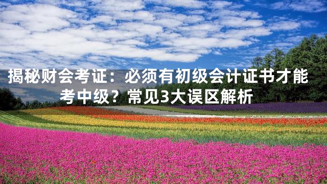 揭秘财会考证：必须有初级会计证书才能考中级？常见3大误区解析