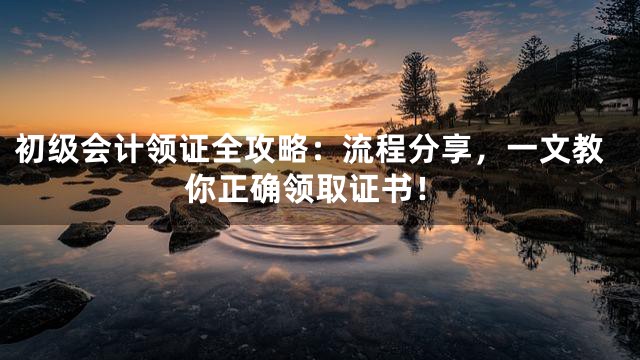 初级会计领证全攻略：流程分享，一文教你正确领取证书！