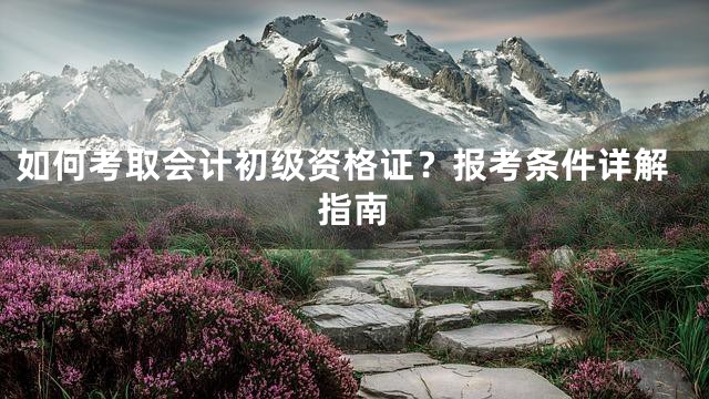 如何考取会计初级资格证？报考条件详解指南