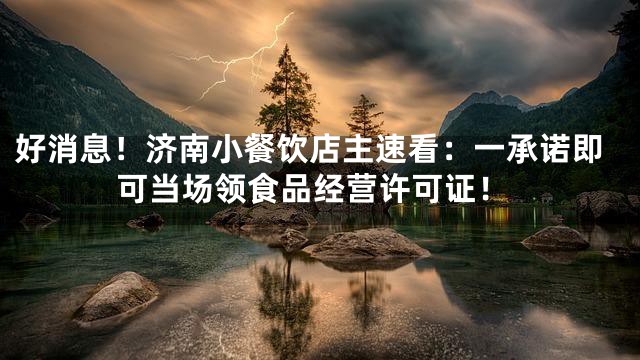 好消息！济南小餐饮店主速看：一承诺即可当场领食品经营许可证！