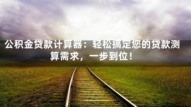 公积金贷款计算器：轻松搞定您的贷款测算需求，一步到位！