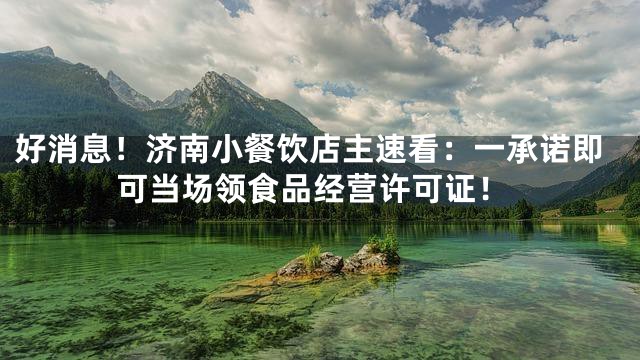 好消息！济南小餐饮店主速看：一承诺即可当场领食品经营许可证！