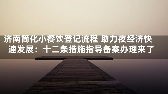 济南简化小餐饮登记流程 助力夜经济快速发展：十二条措施指导备案办理来了