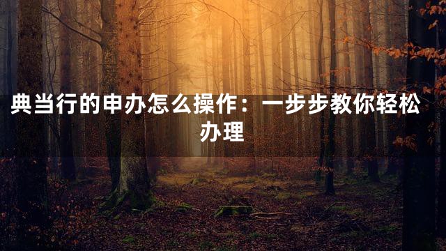 典当行的申办怎么操作：一步步教你轻松办理