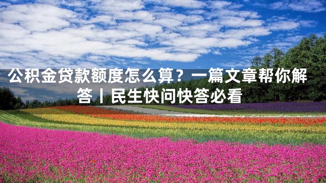 公积金贷款额度怎么算？一篇文章帮你解答丨民生快问快答必看