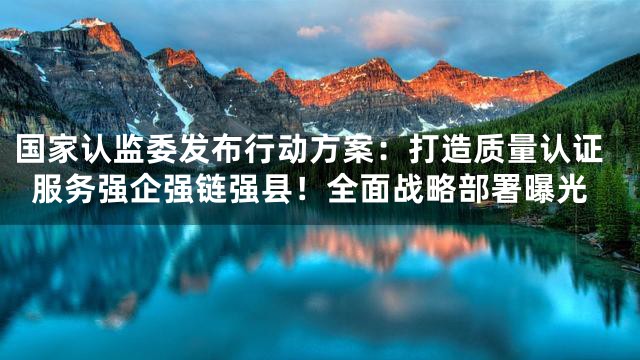 国家认监委发布行动方案：打造质量认证服务强企强链强县！全面战略部署曝光