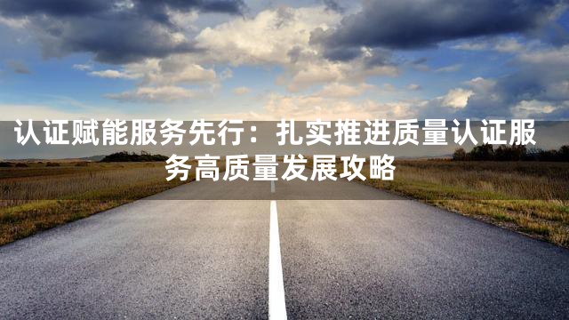 认证赋能服务先行：扎实推进质量认证服务高质量发展攻略