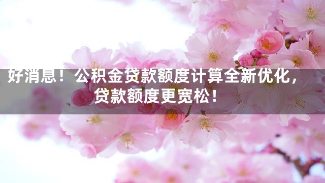 好消息！公积金贷款额度计算全新优化，贷款额度更宽松！