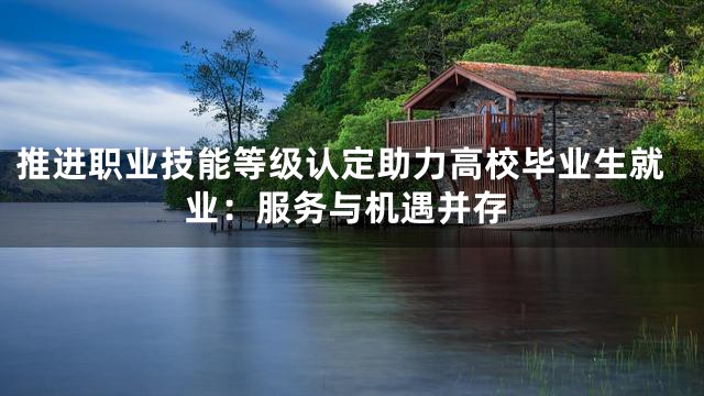 推进职业技能等级认定助力高校毕业生就业：服务与机遇并存