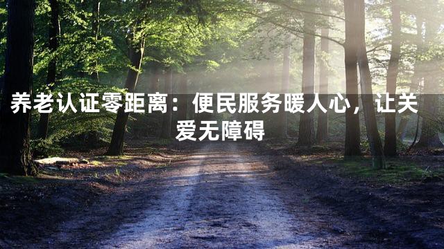 养老认证零距离：便民服务暖人心，让关爱无障碍