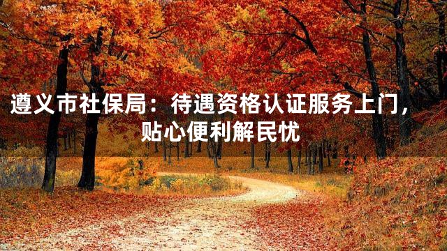 遵义市社保局：待遇资格认证服务上门，贴心便利解民忧
