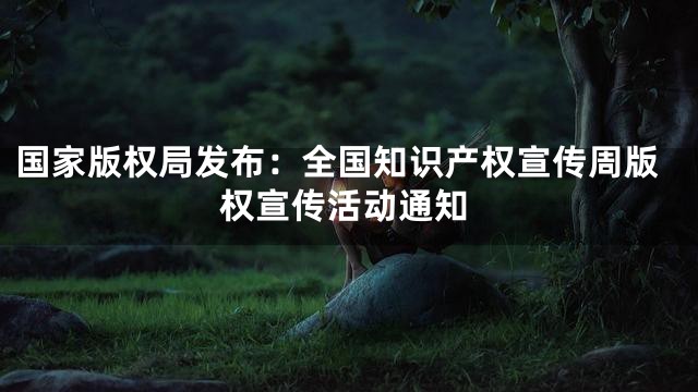 国家版权局发布：全国知识产权宣传周版权宣传活动通知