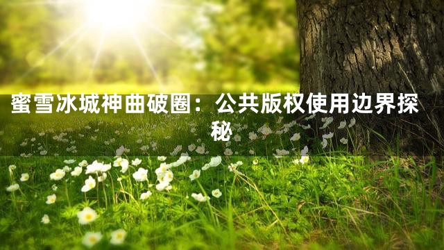 蜜雪冰城神曲破圈：公共版权使用边界探秘