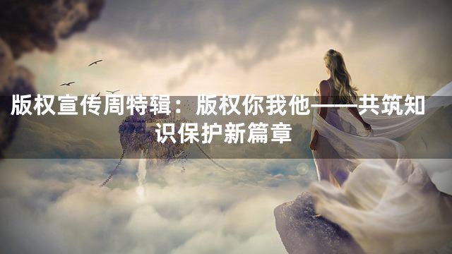 版权宣传周特辑：版权你我他——共筑知识保护新篇章