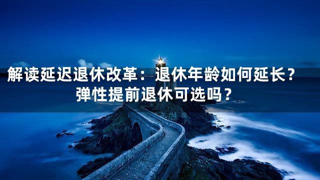 解读延迟退休改革：退休年龄如何延长？弹性提前退休可选吗？