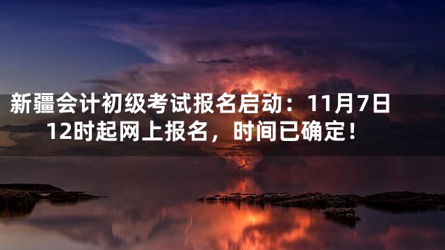 新疆会计初级考试报名启动：11月7日12时起网上报名，时间已确定！