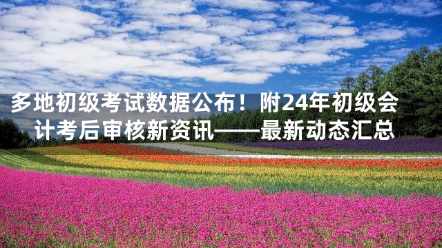 多地初级考试数据公布！附24年初级会计考后审核新资讯——最新动态汇总