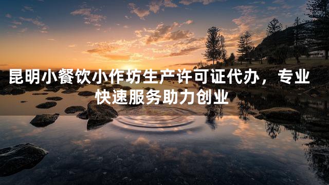 昆明小餐饮小作坊生产许可证代办，专业快速服务助力创业