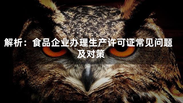 解析：食品企业办理生产许可证常见问题及对策