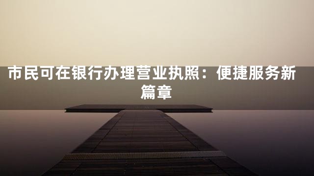 市民可在银行办理营业执照：便捷服务新篇章
