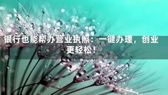 银行也能帮办营业执照：一键办理，创业更轻松！