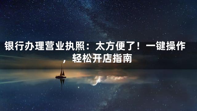 银行办理营业执照：太方便了！一键操作，轻松开店指南