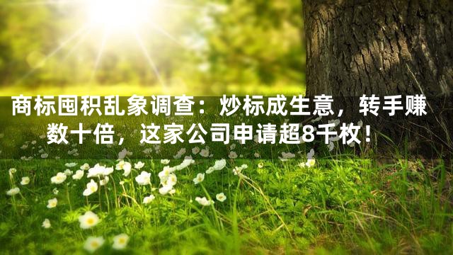 商标囤积乱象调查：炒标成生意，转手赚数十倍，这家公司申请超8千枚！