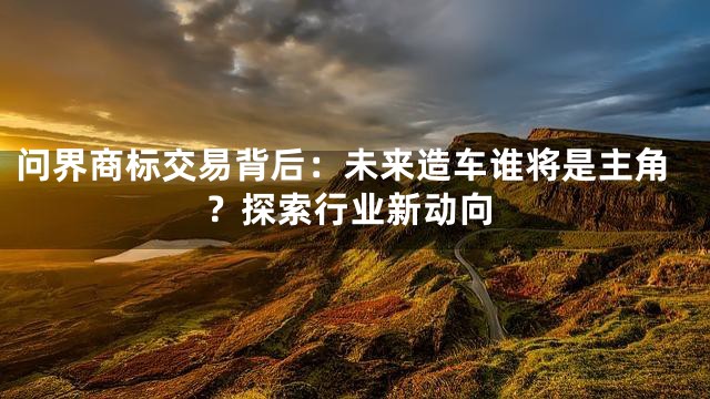 问界商标交易背后：未来造车谁将是主角？探索行业新动向