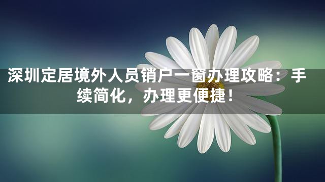 深圳定居境外人员销户一窗办理攻略：手续简化，办理更便捷！