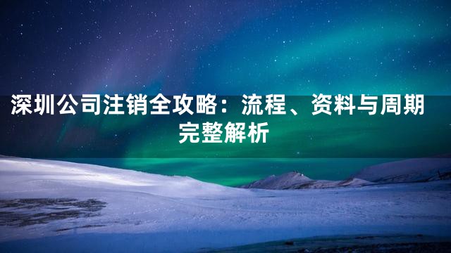深圳公司注销全攻略：流程、资料与周期完整解析