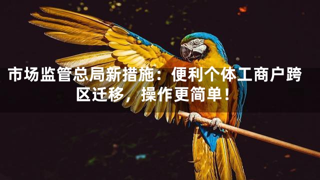 市场监管总局新措施：便利个体工商户跨区迁移，操作更简单！