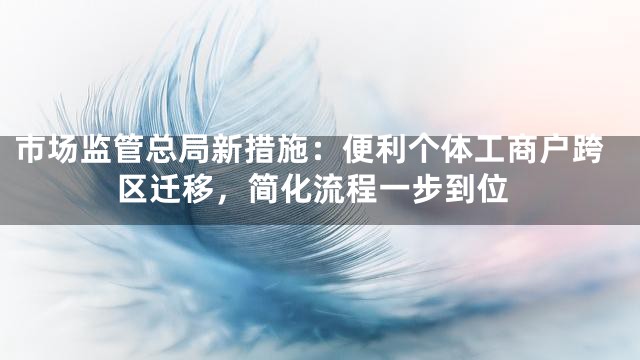 市场监管总局新措施：便利个体工商户跨区迁移，简化流程一步到位