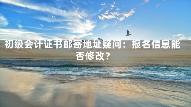 初级会计证书邮寄地址疑问：报名信息能否修改？