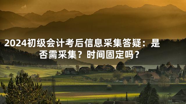 2024初级会计考后信息采集答疑：是否需采集？时间固定吗？