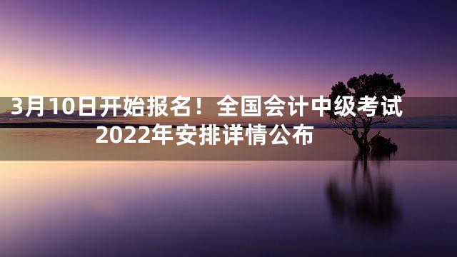 3月10日开始报名！全国会计中级考试2022年安排详情公布