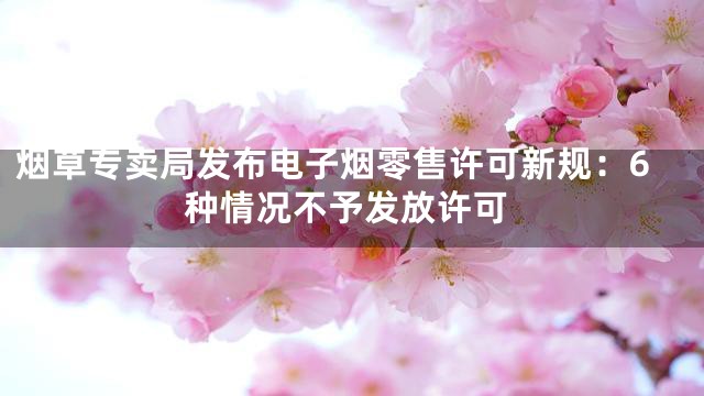 烟草专卖局发布电子烟零售许可新规：6种情况不予发放许可