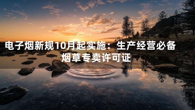 电子烟新规10月起实施：生产经营必备烟草专卖许可证