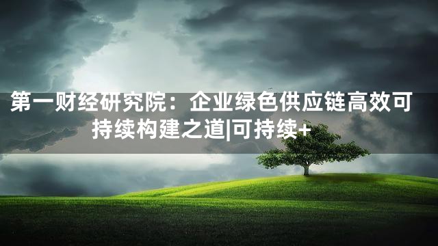 第一财经研究院：企业绿色供应链高效可持续构建之道|可持续+